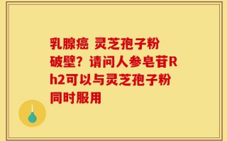 乳腺癌 灵芝孢子粉 破壁？请问人参皂苷Rh2可以与灵芝孢子粉同时服用