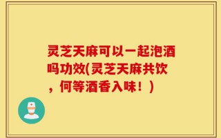 灵芝天麻可以一起泡酒吗功效(灵芝天麻共饮，何等酒香入味！)