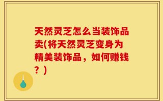 天然灵芝怎么当装饰品卖(将天然灵芝变身为精美装饰品，如何赚钱？)