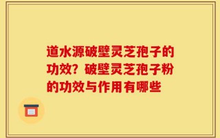道水源破壁灵芝孢子的功效？破壁灵芝孢子粉的功效与作用有哪些
