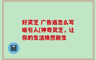 好灵芝 广告语怎么写吸引人(神奇灵芝，让你的生活焕然新生