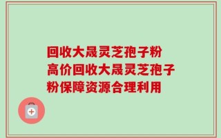 回收大晟灵芝孢子粉 高价回收大晟灵芝孢子粉保障资源合理利用