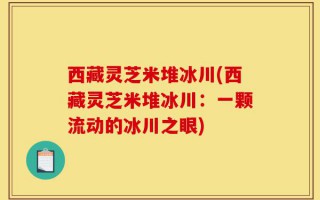西藏灵芝米堆冰川(西藏灵芝米堆冰川：一颗流动的冰川之眼)