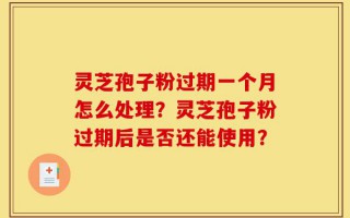 灵芝孢子粉过期一个月怎么处理？灵芝孢子粉过期后是否还能使用？