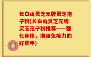 长白山灵芝元牌灵芝孢子粉(长白山灵芝元牌灵芝孢子粉推荐——强化身体，增强免疫力的好帮手)