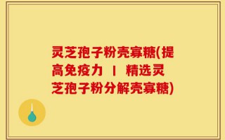 灵芝孢子粉壳寡糖(提高免疫力 丨 精选灵芝孢子粉分解壳寡糖)