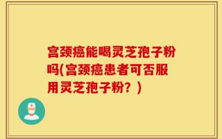 宫颈癌能喝灵芝孢子粉吗(宫颈癌患者可否服用灵芝孢子粉？)