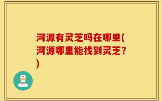 河源有灵芝吗在哪里(河源哪里能找到灵芝？)