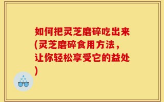 如何把灵芝磨碎吃出来(灵芝磨碎食用方法，让你轻松享受它的益处)
