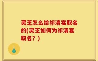 灵芝怎么给祁清宴取名的(灵芝如何为祁清宴取名？)