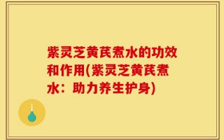 紫灵芝黄芪煮水的功效和作用(紫灵芝黄芪煮水：助力养生护身)