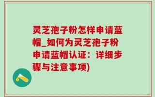 灵芝孢子粉怎样申请蓝帽_如何为灵芝孢子粉申请蓝帽认证：详细步骤与注意事项)