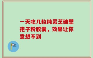 一天吃几粒纯灵芝破壁孢子粉胶囊，效果让你意想不到