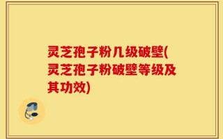 灵芝孢子粉几级破壁(灵芝孢子粉破壁等级及其功效)