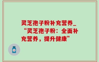 灵芝孢子粉补充营养_“灵芝孢子粉：全面补充营养，提升健康”