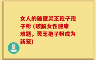 女人的破壁灵芝孢子孢子粉 (破解女性健康难题，灵芝孢子粉成为新宠)