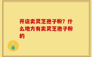开店卖灵芝孢子粉？什么地方有卖灵芝孢子粉的