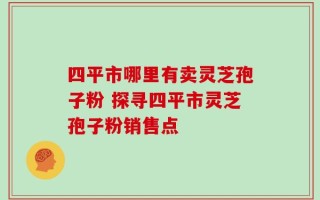 四平市哪里有卖灵芝孢子粉 探寻四平市灵芝孢子粉销售点