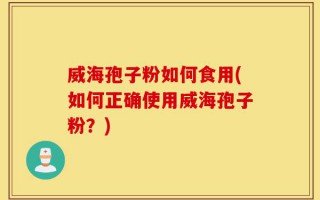 威海孢子粉如何食用(如何正确使用威海孢子粉？)