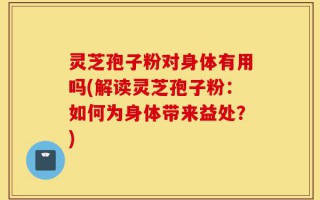 灵芝孢子粉对身体有用吗(解读灵芝孢子粉：如何为身体带来益处？)