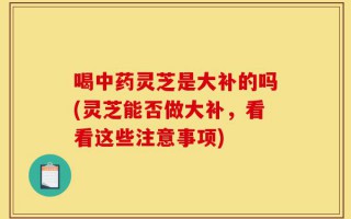 喝中药灵芝是大补的吗(灵芝能否做大补，看看这些注意事项)