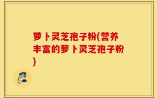 萝卜灵芝孢子粉(营养丰富的萝卜灵芝孢子粉)