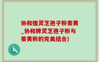 协和植灵芝孢子粉姜黄_协和牌灵芝孢子粉与姜黄粉的完美结合)
