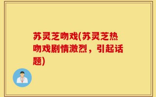 苏灵芝吻戏(苏灵芝热吻戏剧情激烈，引起话题)
