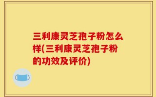 三利康灵芝孢子粉怎么样(三利康灵芝孢子粉的功效及评价)