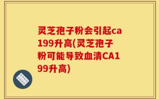 灵芝孢子粉会引起ca199升高(灵芝孢子粉可能导致血清CA199升高)