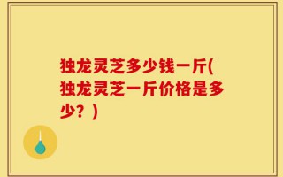 独龙灵芝多少钱一斤(独龙灵芝一斤价格是多少？)