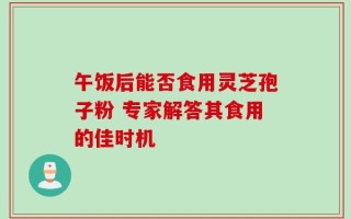 午饭后能否食用灵芝孢子粉 专家解答其食用的佳时机