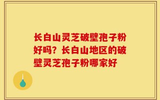 长白山灵芝破壁孢子粉好吗？长白山地区的破壁灵芝孢子粉哪家好