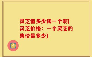 灵芝值多少钱一个啊(灵芝价格：一个灵芝的售价是多少)