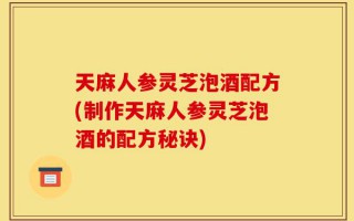 天麻人参灵芝泡酒配方(制作天麻人参灵芝泡酒的配方秘诀)