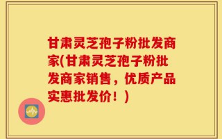 甘肃灵芝孢子粉批发商家(甘肃灵芝孢子粉批发商家销售，优质产品实惠批发价！)