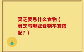 灵芝要忌什么食物 (灵芝与哪些食物不宜搭配？)