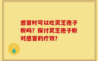 感冒时可以吃灵芝孢子粉吗？探讨灵芝孢子粉对感冒的疗效？