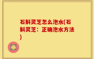 石斛灵芝怎么泡水(石斛灵芝：正确泡水方法)