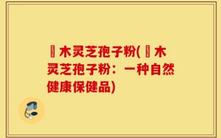 椵木灵芝孢子粉(椵木灵芝孢子粉：一种自然健康保健品)