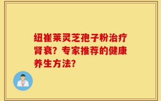 纽崔莱灵芝孢子粉治疗肾衰？专家推荐的健康养生方法？