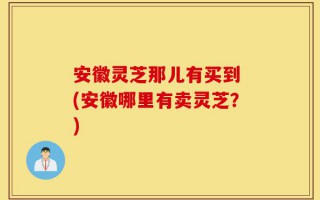 安徽灵芝那儿有买到 (安徽哪里有卖灵芝？)