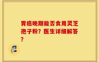 胃癌晚期能否食用灵芝孢子粉？医生详细解答？