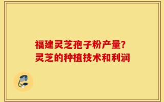福建灵芝孢子粉产量？灵芝的种植技术和利润