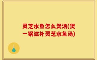 灵芝水鱼怎么煲汤(煲一锅滋补灵芝水鱼汤)