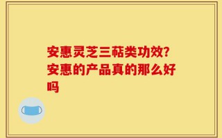 安惠灵芝三萜类功效？安惠的产品真的那么好吗