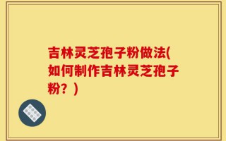吉林灵芝孢子粉做法(如何制作吉林灵芝孢子粉？)