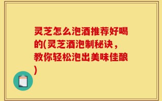 灵芝怎么泡酒推荐好喝的(灵芝酒泡制秘诀，教你轻松泡出美味佳酿)