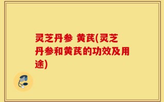 灵芝丹参 黄芪(灵芝丹参和黄芪的功效及用途)