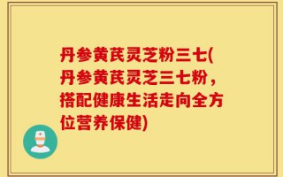 丹参黄芪灵芝粉三七(丹参黄芪灵芝三七粉，搭配健康生活走向全方位营养保健)